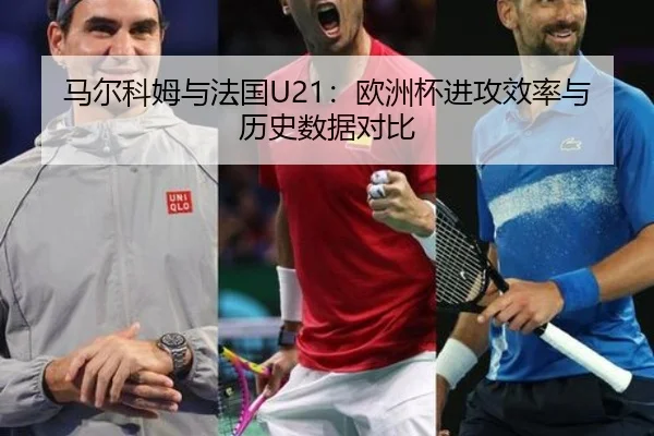 马尔科姆与法国U21：欧洲杯进攻效率与历史数据对比