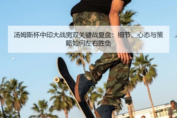 汤姆斯杯中印大战男双关键战复盘：细节、心态与策略如何左右胜负